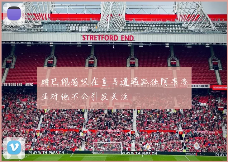 姆巴佩感叹在皇马遭遇孤独阿韦洛亚对他不公引发关注