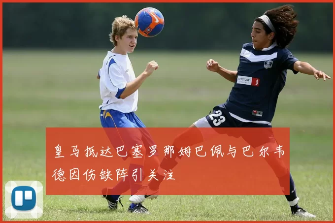 皇马抵达巴塞罗那姆巴佩与巴尔韦德因伤缺阵引关注