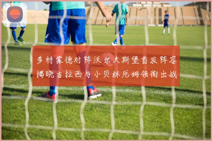 多特蒙德对阵沃尔夫斯堡首发阵容揭晓吉拉西与小贝林厄姆领衔出战