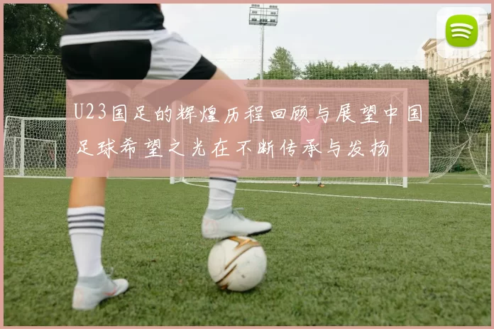 U23国足的辉煌历程回顾与展望中国足球希望之光在不断传承与发扬