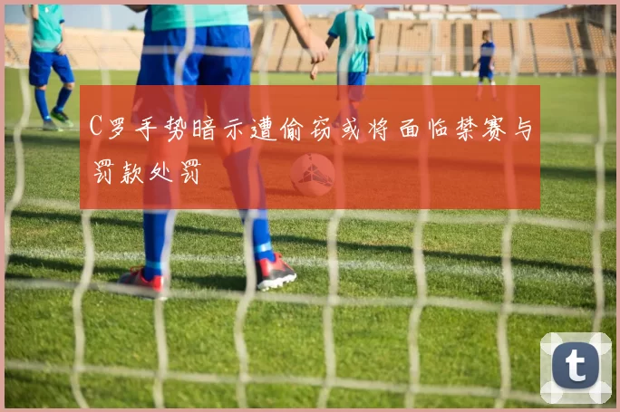 C罗手势暗示遭偷窃或将面临禁赛与罚款处罚