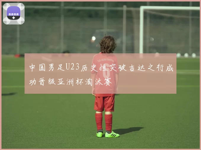 中国男足U23历史性突破吉达之行成功晋级亚洲杯淘汰赛