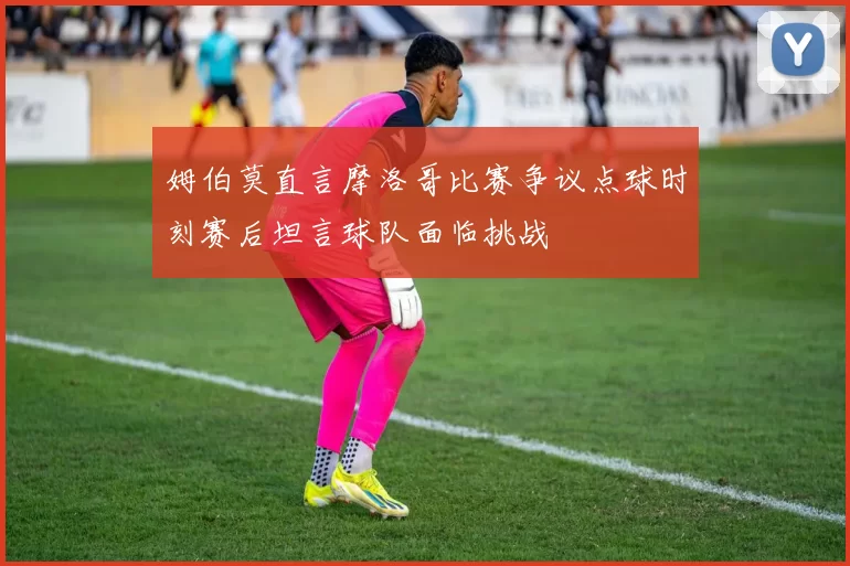 姆伯莫直言摩洛哥比赛争议点球时刻赛后坦言球队面临挑战