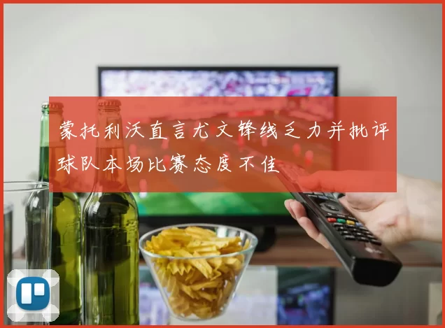 蒙托利沃直言尤文锋线乏力并批评球队本场比赛态度不佳