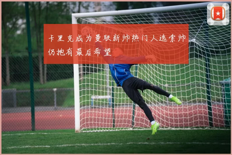 卡里克成为曼联新帅热门人选索帅仍抱有最后希望