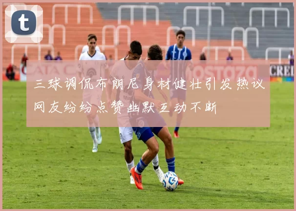 三球调侃布朗尼身材健壮引发热议网友纷纷点赞幽默互动不断