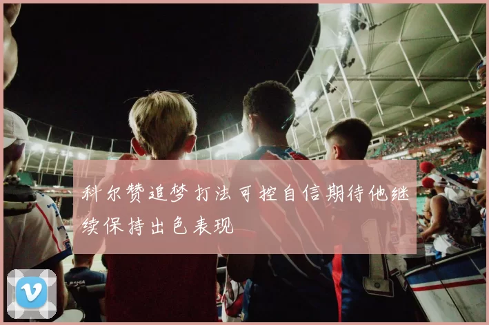 科尔赞追梦打法可控自信期待他继续保持出色表现