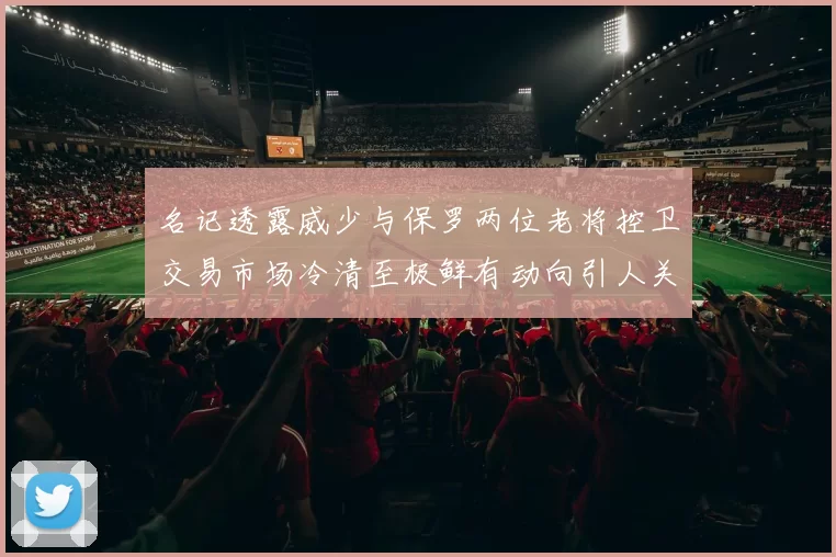 名记透露威少与保罗两位老将控卫交易市场冷清至极鲜有动向引人关注