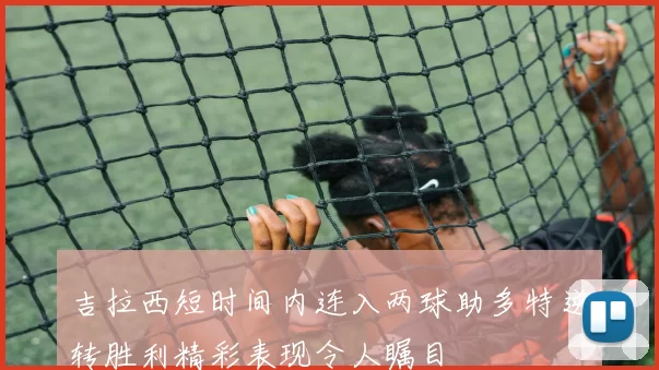 吉拉西短时间内连入两球助多特逆转胜利精彩表现令人瞩目